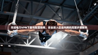 华润电力VPN下载与配置指南，安全接入企业内网的完整步骤解析