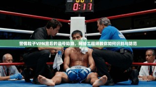 警惕粒子VPN背后的盗号陷阱，网络工程师教你如何识别与防范