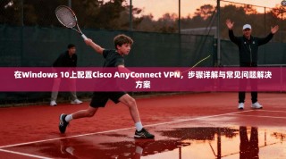 在Windows 10上配置Cisco AnyConnect VPN，步骤详解与常见问题解决方案