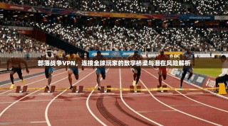 部落战争VPN，连接全球玩家的数字桥梁与潜在风险解析