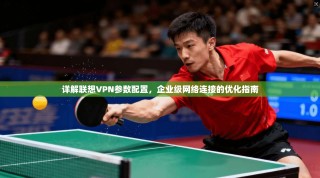 详解联想VPN参数配置，企业级网络连接的优化指南