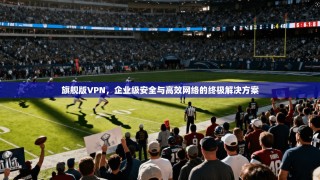 旗舰版VPN，企业级安全与高效网络的终极解决方案