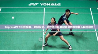 ExpressVPN下载指南，如何安全、高效地获取并配置你的虚拟私人网络服务