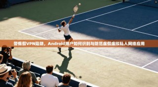 警惕假VPN陷阱，Android用户如何识别与防范虚假虚拟私人网络应用