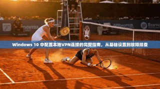 Windows 10 中配置本地VPN连接的完整指南，从基础设置到故障排查