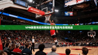 VPN销售背后的网络安全风险与合规挑战