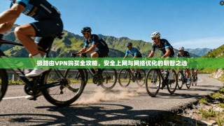 极路由VPN购买全攻略，安全上网与网络优化的明智之选