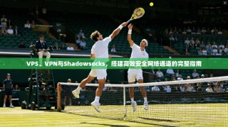 VPS、VPN与Shadowsocks，搭建高效安全网络通道的完整指南