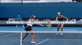 手把手教你如何在Tumblr上安全使用VPN，设置步骤与注意事项全解析
