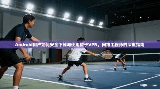 Android用户如何安全下载与使用粒子VPN，网络工程师的深度指南