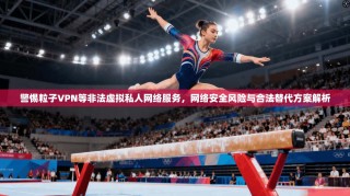 警惕粒子VPN等非法虚拟私人网络服务，网络安全风险与合法替代方案解析