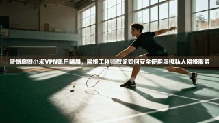 警惕虚假小米VPN账户骗局，网络工程师教你如何安全使用虚拟私人网络服务