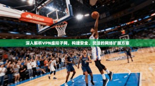 深入解析VPN虚拟子网，构建安全、灵活的网络扩展方案