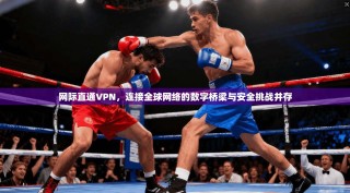网际直通VPN，连接全球网络的数字桥梁与安全挑战并存
