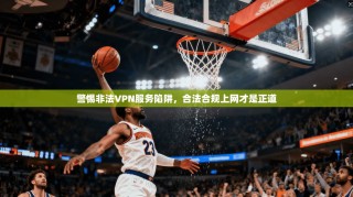 警惕非法VPN服务陷阱，合法合规上网才是正道