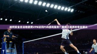 如何安全合法地使用VPN访问PSN游戏服务？网络工程师的专业建议