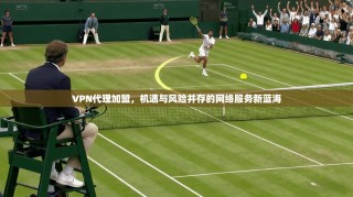 VPN代理加盟，机遇与风险并存的网络服务新蓝海