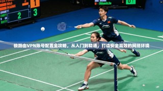 极路由VPN账号配置全攻略，从入门到精通，打造安全高效的网络环境