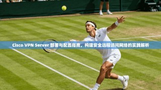 Cisco VPN Server 部署与配置指南，构建安全远程访问网络的实践解析