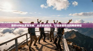 猎豹VPN设置全攻略，从安装到优化，打造安全稳定的网络体验