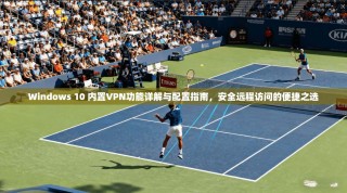 Windows 10 内置VPN功能详解与配置指南，安全远程访问的便捷之选