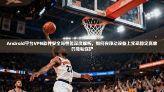 Android平台VPN软件安全与性能深度解析，如何在移动设备上实现稳定高效的隐私保护