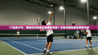 77加速VPN，网络优化利器还是潜在风险？从技术视角解析其利与弊