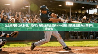 企业级网络优化利器，如何为电脑选择合适的VPN服务以提升远程办公效率与安全性