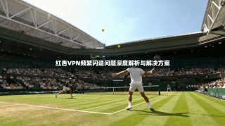 红杏VPN频繁闪退问题深度解析与解决方案