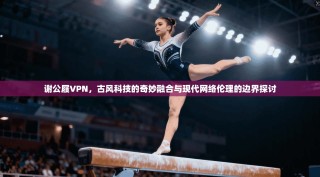 谢公屐VPN，古风科技的奇妙融合与现代网络伦理的边界探讨