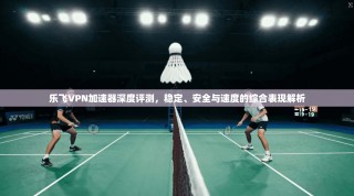 乐飞VPN加速器深度评测，稳定、安全与速度的综合表现解析