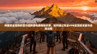 构建安全高效的亚马逊跨境电商网络环境，如何通过专业VPN实现防关联与合规运营