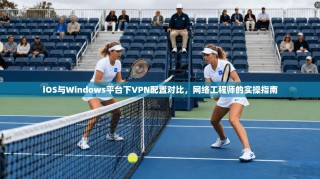 iOS与Windows平台下VPN配置对比，网络工程师的实操指南