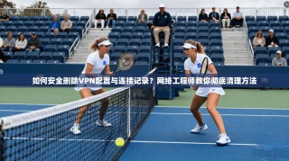 如何安全删除VPN配置与连接记录？网络工程师教你彻底清理方法