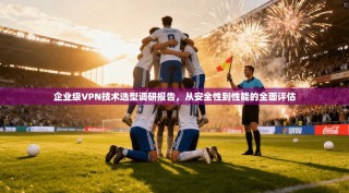 企业级VPN技术选型调研报告，从安全性到性能的全面评估