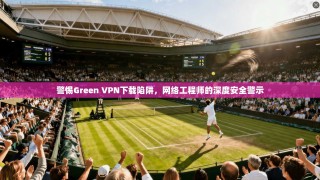 警惕Green VPN下载陷阱，网络工程师的深度安全警示