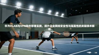 华为VLAN与VPN融合部署实践，提升企业网络安全性与隔离性的关键技术解析