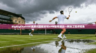 BigBigChannel黑屏问题解析与VPN使用建议—网络工程师视角
