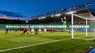 在Windows Server 2003中搭建VPN服务的完整指南，从配置到安全加固