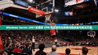 Windows Server 2003 配置的 VPN 无法访问互联网问题排查与解决方案