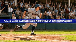 Fate/Grand Order日服iOS玩家是否需要使用VPN？网络工程师的深度解析