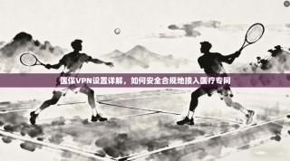 医保VPN设置详解，如何安全合规地接入医疗专网