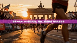 警惕91vpn.exe潜在风险，网络工程师视角下的安全警示