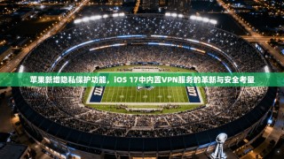 苹果新增隐私保护功能，iOS 17中内置VPN服务的革新与安全考量