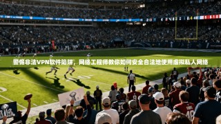 警惕非法VPN软件陷阱，网络工程师教你如何安全合法地使用虚拟私人网络