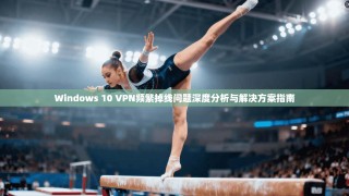 Windows 10 VPN频繁掉线问题深度分析与解决方案指南