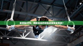金钥匙VPN，网络自由的钥匙还是安全隐患？