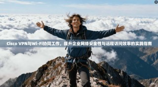 Cisco VPN与Wi-Fi协同工作，提升企业网络安全性与远程访问效率的实践指南