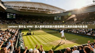 Lentern 是什么 VPN？深入解析这款新兴匿名网络工具的功能与安全性