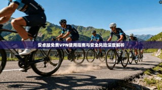 安卓版免费VPN使用指南与安全风险深度解析